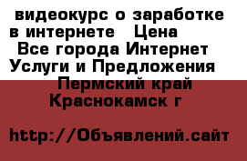 видеокурс о заработке в интернете › Цена ­ 970 - Все города Интернет » Услуги и Предложения   . Пермский край,Краснокамск г.